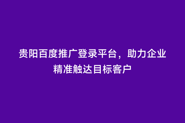 贵阳百度推广登录平台，助力企业精准触达目标客户