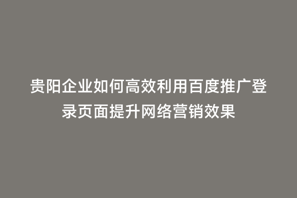 贵阳企业如何高效利用百度推广登录页面提升网络营销效果