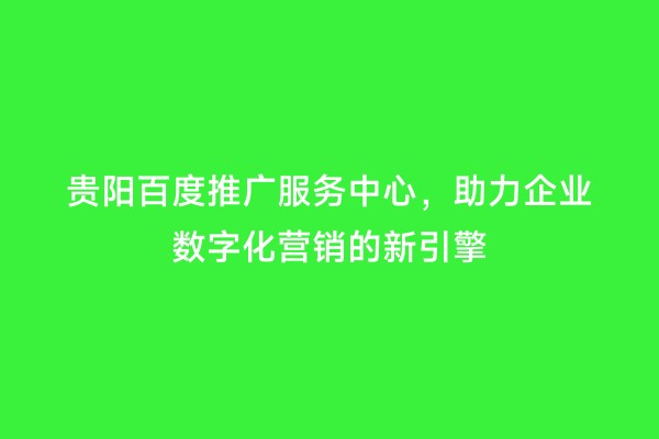 贵阳百度推广服务中心，助力企业数字化营销的新引擎