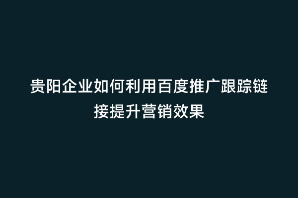 贵阳企业如何利用百度推广跟踪链接提升营销效果