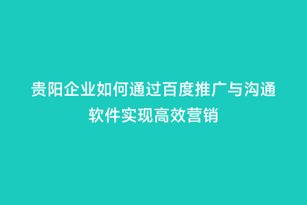 贵阳企业如何通过百度推广与沟通软件实现高效营销