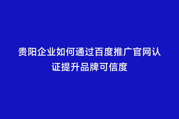 贵阳企业如何通过百度推广官网认证提升品牌可信度