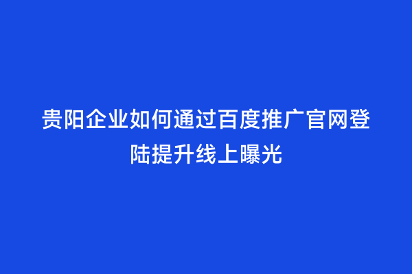 贵阳企业如何通过百度推广官网登陆提升线上曝光