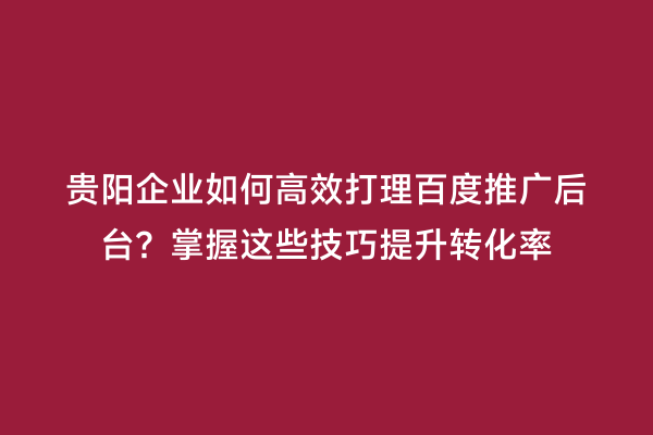 贵阳企业如何高效打理百度推广后台？掌握这些技巧提升转化率