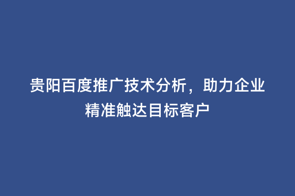 贵阳百度推广技术分析，助力企业精准触达目标客户
