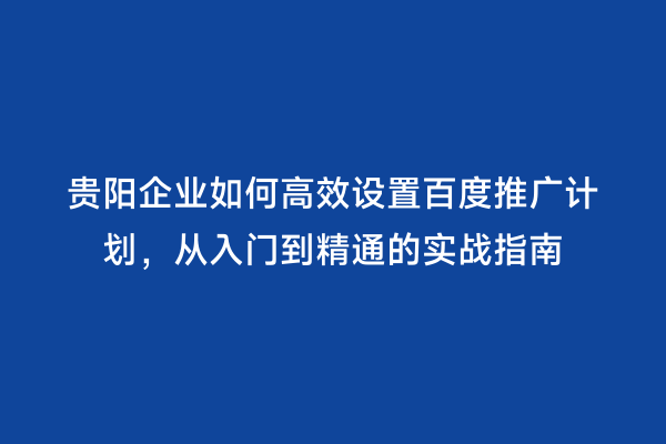 贵阳企业如何高效设置百度推广计划，从入门到精通的实战指南