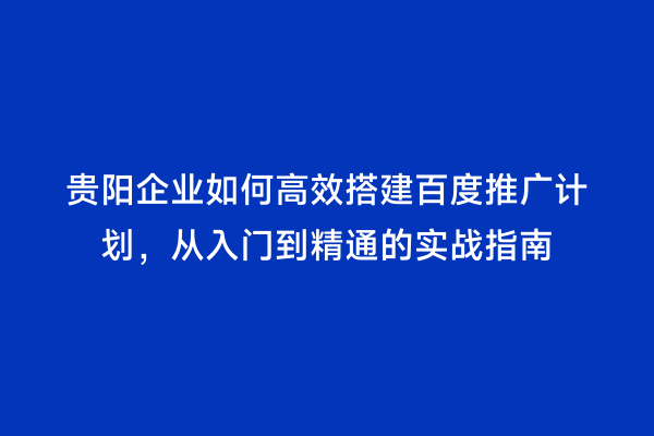 贵阳企业如何高效搭建百度推广计划，从入门到精通的实战指南