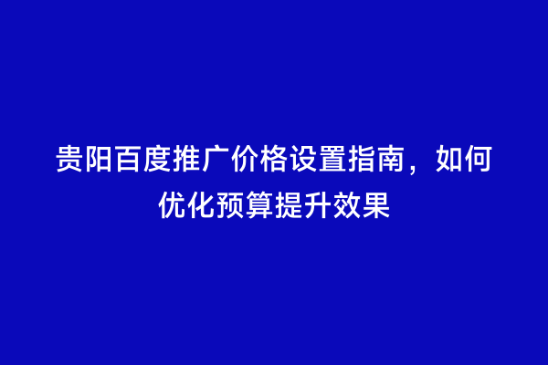 贵阳百度推广价格设置指南，如何优化预算提升效果
