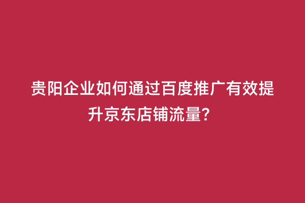 贵阳企业如何通过百度推广有效提升京东店铺流量？