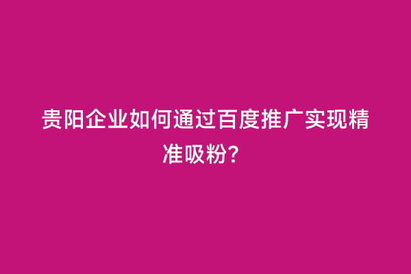 贵阳企业如何通过百度推广实现精准吸粉？