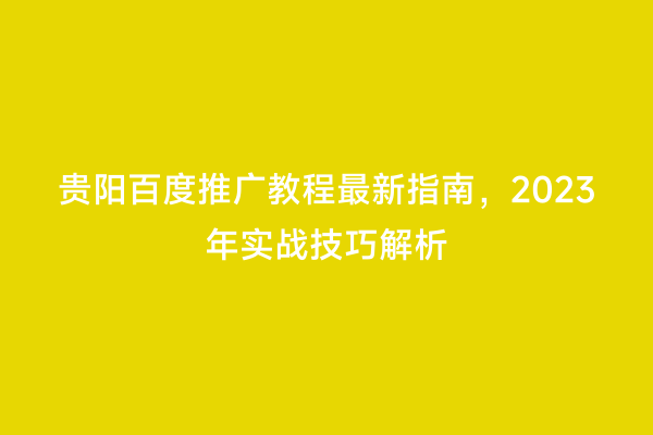 贵阳百度推广教程最新指南，2023年实战技巧解析