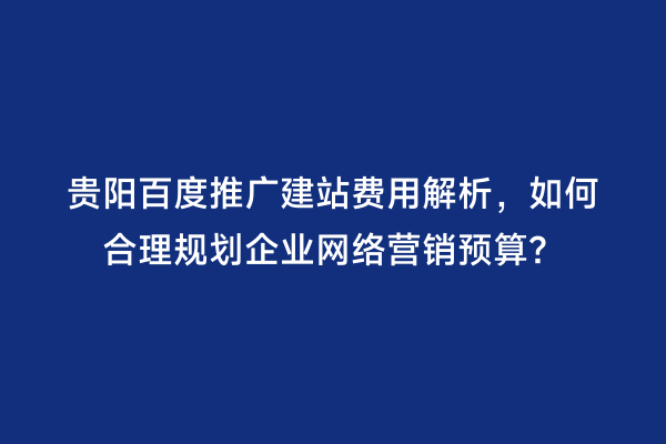 贵阳百度推广建站费用解析，如何合理规划企业网络营销预算？