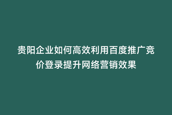贵阳企业如何高效利用百度推广竞价登录提升网络营销效果