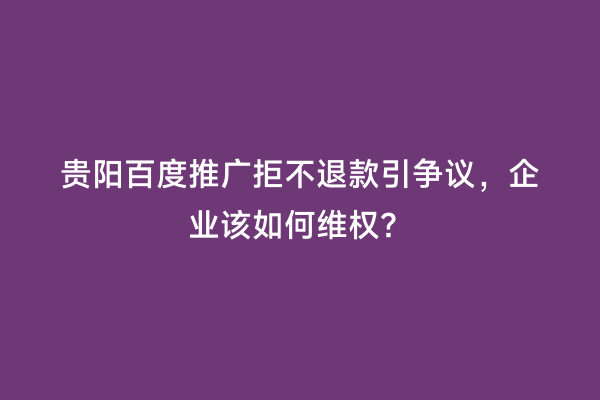 贵阳百度推广拒不退款引争议，企业该如何维权？