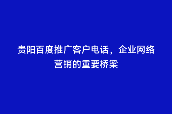 贵阳百度推广客户电话，企业网络营销的重要桥梁