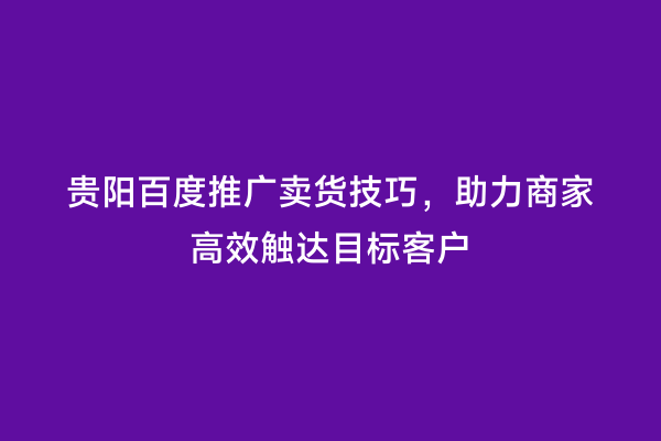 贵阳百度推广卖货技巧，助力商家高效触达目标客户