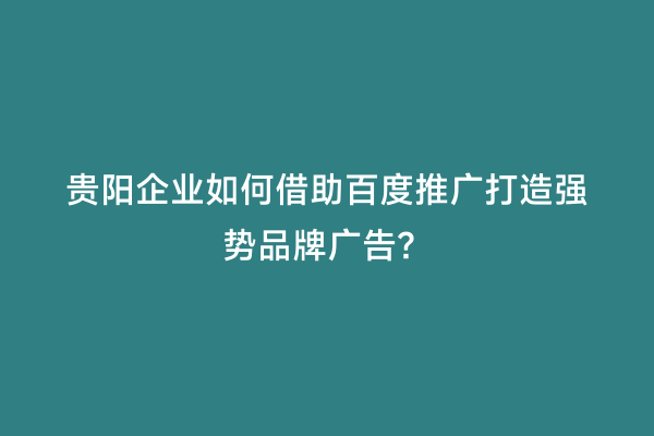 贵阳企业如何借助百度推广打造强势品牌广告？