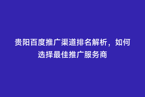贵阳百度推广渠道排名解析，如何选择最佳推广服务商