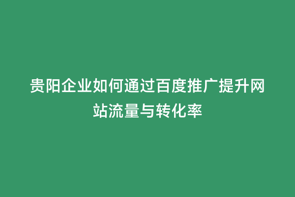 贵阳企业如何通过百度推广提升网站流量与转化率