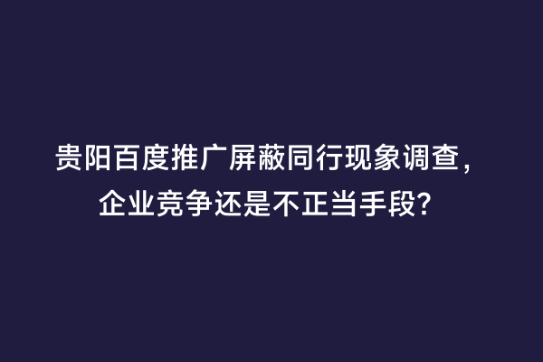 贵阳百度推广屏蔽同行现象调查，企业竞争还是不正当手段？