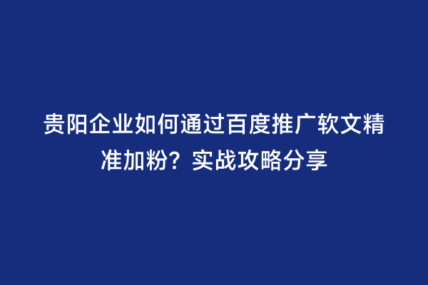 贵阳企业如何通过百度推广软文精准加粉？实战攻略分享