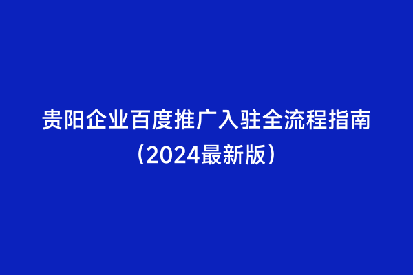 贵阳企业百度推广入驻全流程指南（2024最新版）