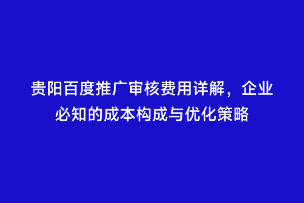 贵阳百度推广审核费用详解，企业必知的成本构成与优化策略