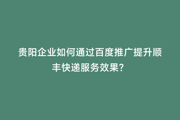 贵阳企业如何通过百度推广提升顺丰快递服务效果？