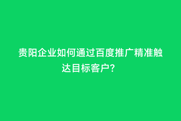 贵阳企业如何通过百度推广精准触达目标客户？