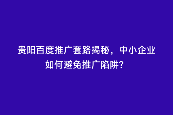 贵阳百度推广套路揭秘，中小企业如何避免推广陷阱？