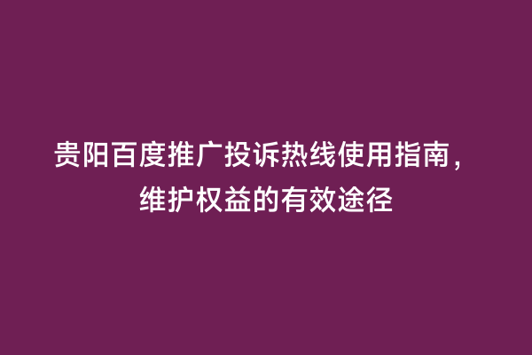 贵阳百度推广投诉热线使用指南，维护权益的有效途径
