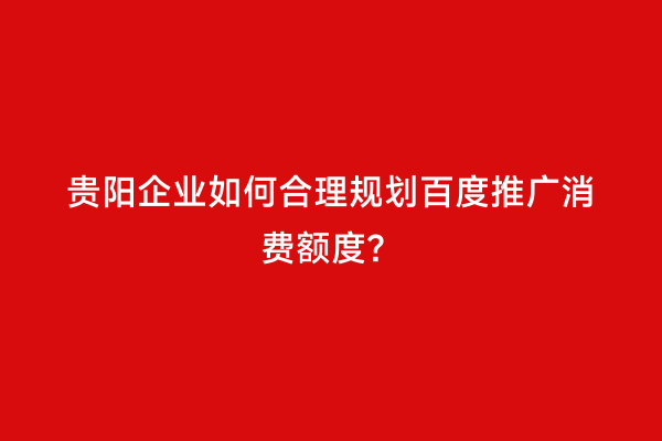 贵阳企业如何合理规划百度推广消费额度？