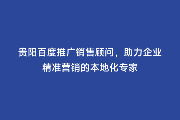 贵阳百度推广销售顾问，助力企业精准营销的本地化专家