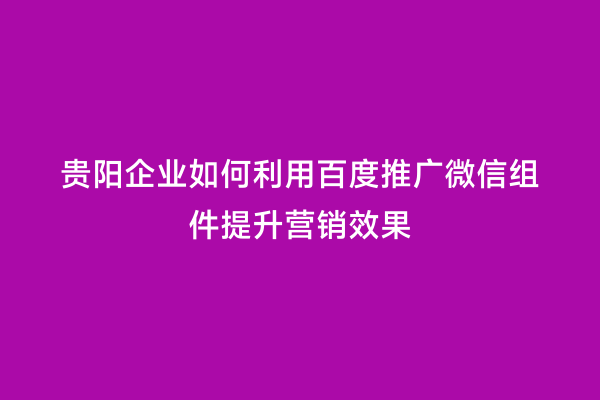 贵阳企业如何利用百度推广微信组件提升营销效果