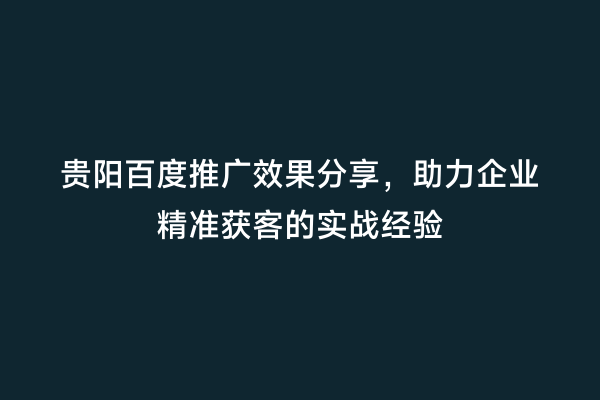 贵阳百度推广效果分享，助力企业精准获客的实战经验