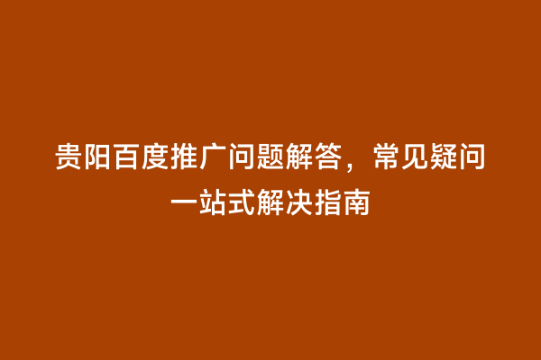 贵阳百度推广问题解答，常见疑问一站式解决指南