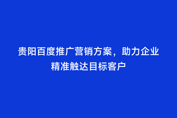 贵阳百度推广营销方案，助力企业精准触达目标客户