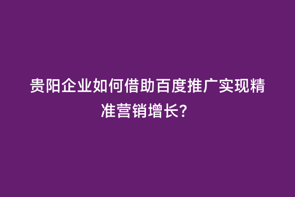 贵阳企业如何借助百度推广实现精准营销增长？