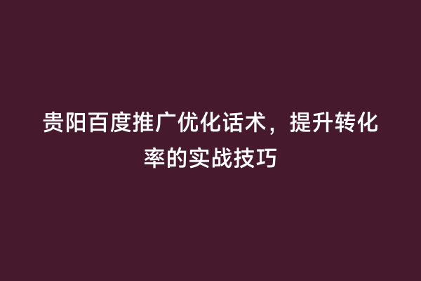 贵阳百度推广优化话术，提升转化率的实战技巧