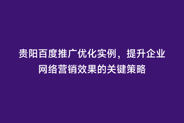 贵阳百度推广优化实例，提升企业网络营销效果的关键策略