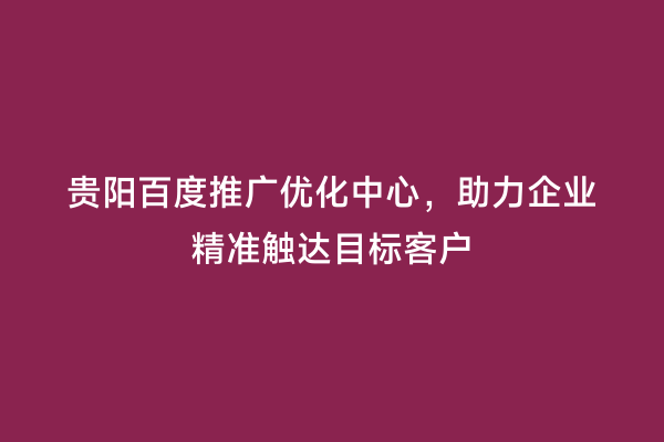 贵阳百度推广优化中心，助力企业精准触达目标客户