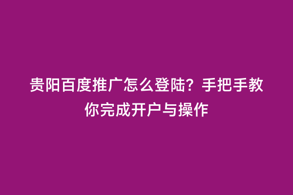 贵阳百度推广怎么登陆？手把手教你完成开户与操作