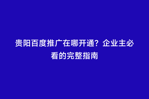 贵阳百度推广在哪开通？企业主必看的完整指南