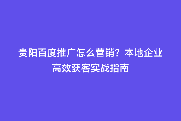贵阳百度推广怎么营销？本地企业高效获客实战指南