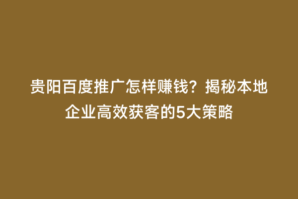 贵阳百度推广怎样赚钱？揭秘本地企业高效获客的5大策略