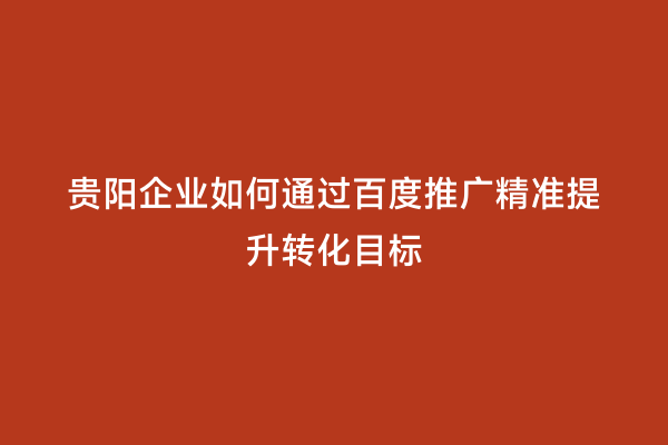 贵阳企业如何通过百度推广精准提升转化目标