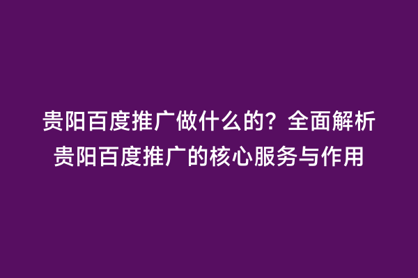 贵阳百度推广做什么的？全面解析贵阳百度推广的核心服务与作用