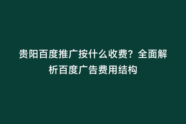 贵阳百度推广按什么收费？全面解析百度广告费用结构