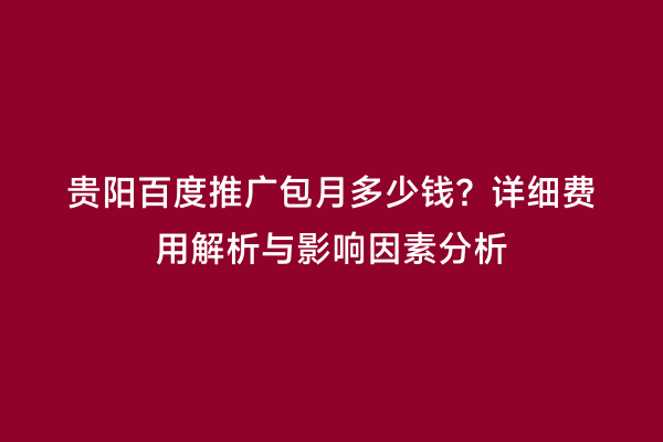 贵阳百度推广包月多少钱？详细费用解析与影响因素分析