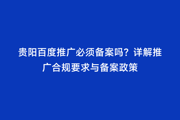 贵阳百度推广必须备案吗？详解推广合规要求与备案政策